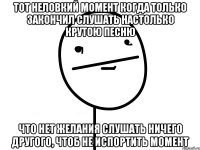 тот неловкий момент когда только закончил слушать настолько крутою песню что нет желания слушать ничего другого, чтоб не испортить момент