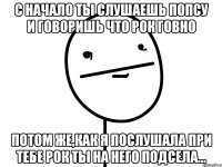 с начало ты слушаешь попсу и говоришь что рок говно потом же,как я послушала при тебе рок ты на него подсела...