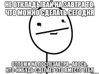 не откладывай на завтра то, что можно сделать сегодня отложи на послезавтра - авось, кто-нибудь сделает это вместо тебя