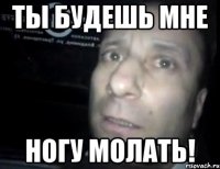 ты будешь мне ногу молать!