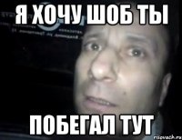 я хочу шоб ты побегал тут