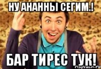 ну ананны сегим.! бар тирес тук!