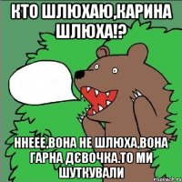 кто шлюхаю,карина шлюха!? ннеее,вона не шлюха,вона гарна дєвочка.то ми шуткували