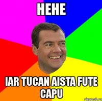 hehe iar tucan aista fute capu