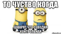 то чуство когда говарят что севодня контрольная