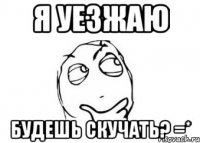 я уезжаю будешь скучать? =*