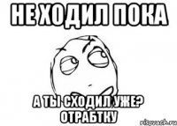 не ходил пока а ты сходил уже? отрабтку