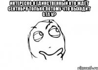 интересно я единственный кто ждёт сентября только потому что выходит gta v? 