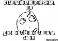 став лайк, якщо не знав, що довжина річки бакшала 48 км