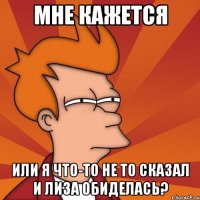 мне кажется или я что-то не то сказал и лиза обиделась?