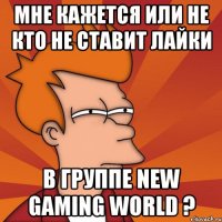 мне кажется или не кто не ставит лайки в группе new gaming world ?