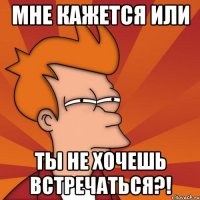 мне кажется или ты не хочешь встречаться?!