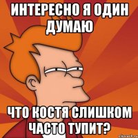 интересно я один думаю что костя слишком часто тупит?