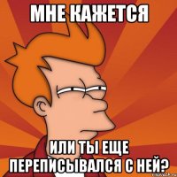 мне кажется или ты еще переписывался с ней?