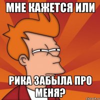 мне кажется или рика забыла про меня?