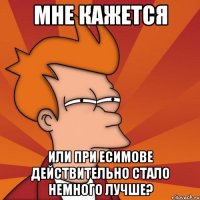 мне кажется или при есимове действительно стало немного лучше?