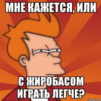 мне кажется, или с жиробасом играть легче?