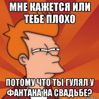 мне кажется или тебе плохо потому что ты гулял у фантана на свадьбе?