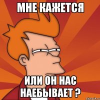 мне кажется или он нас наебывает ?