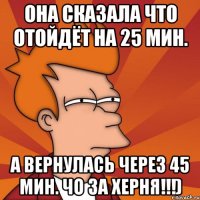 она сказала что отойдёт на 25 мин. а вернулась через 45 мин. чо за херня!!!)