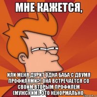 мне кажется, или меня дурит одна баба с двумя профилями?! она встречается со своим вторым профилем (мужским). это ненормально.