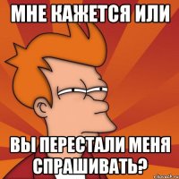 мне кажется или вы перестали меня спрашивать?