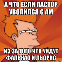 а что если пастор уволился с ам из за того что уйдут фалькао и льорис