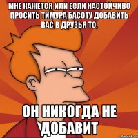 мне кажется или если настойчиво просить тимура басоту добавить вас в друзья то, он никогда не добавит