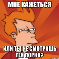 мне кажеться или ты не смотришь гей порно?