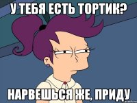 у тебя есть тортик? нарвешься же, приду