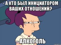 - а кто был инициатором ваших отношений? – алкоголь