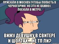 приехала в москву (чтобы попасть в черногорию, но это не важно), поехала в метро, вижу девушку в свитере и шортах.... не тп ли?