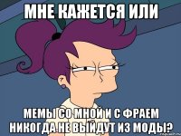 мне кажется или мемы со мной и с фраем никогда не выйдут из моды?