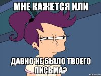 мне кажется или давно не было твоего письма?