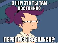 с кем это ты там постоянно переписываешься?