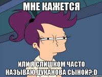 мне кажется или я слишком часто называю цуканова сыной?:d