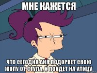 мне кажется что сегодня аня подорвет свою жопу от стула, и пойдет на улицу