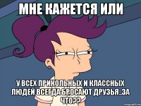 мне кажется или у всех прикольных и классных людей всегда бросают друзья..за что??