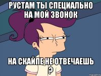 рустам ты специально на мой звонок на скайпе не отвечаешь ?