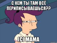 с кем ты там всё периписываешься?? (с) мама