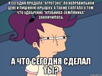 я сегодня продала "агротэкс" по неправильной цене и лишнюю крышку, а также солгала о том, что удобрение "клубника-земляника" закончилось. а что сегодня сделал ты?