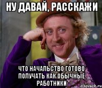 ну давай, расскажи что начальство готово получать как обычные работники