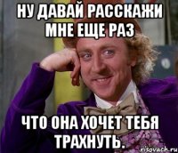 ну давай расскажи мне еще раз что она хочет тебя трахнуть.