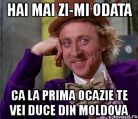 hai mai zi-mi odata ca la prima ocazie te vei duce din moldova