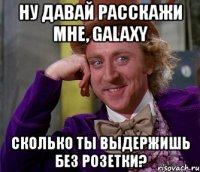 ну давай расскажи мне, galaxy сколько ты выдержишь без розетки?