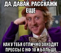 да, давай, расскажи еще как у тебя отлично заходят прессы с кф 10 и больше