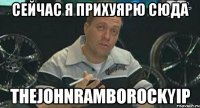 сейчас я прихуярю сюда thejohnramborockyip