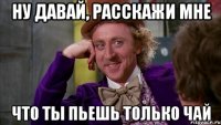ну давай, расскажи мне что ты пьешь только чай