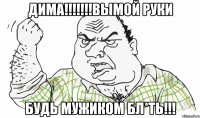 дима!!!вымой руки будь мужиком бл*ть!!!