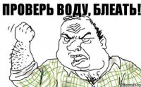 Проверь воду, блеать!